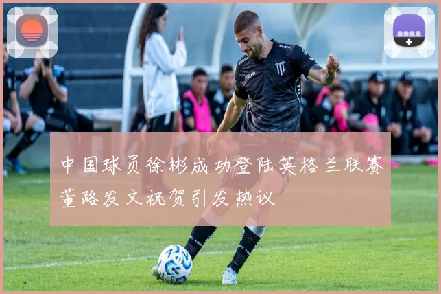 中国球员徐彬成功登陆英格兰联赛董路发文祝贺引发热议
