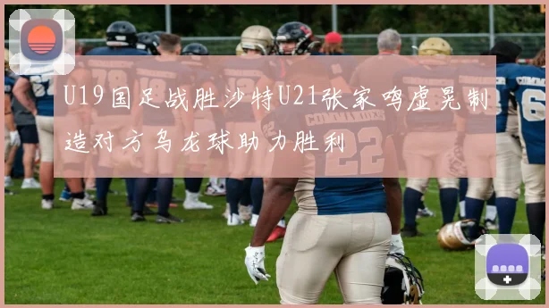 U19国足战胜沙特U21张家鸣虚晃制造对方乌龙球助力胜利