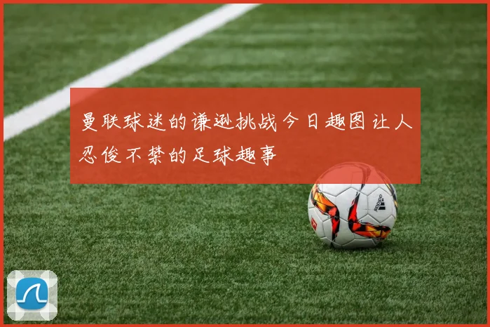 曼联球迷的谦逊挑战今日趣图让人忍俊不禁的足球趣事