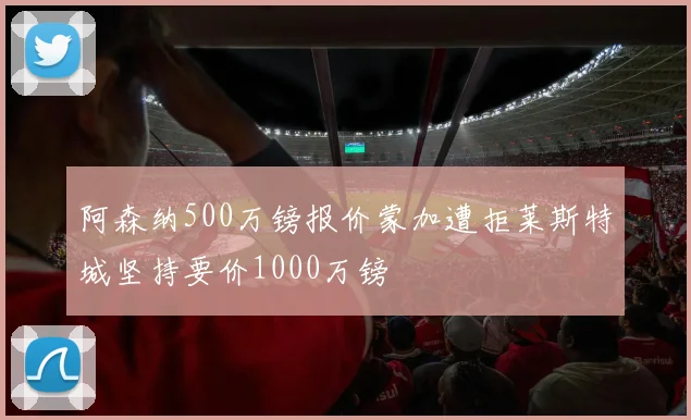 阿森纳500万镑报价蒙加遭拒莱斯特城坚持要价1000万镑
