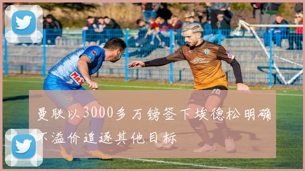 曼联以3000多万镑签下埃德松明确不溢价追逐其他目标