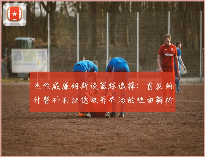 杰伦威廉姆斯谈篮球选择：首发纳什替补利拉德放弃乔治的理由解析