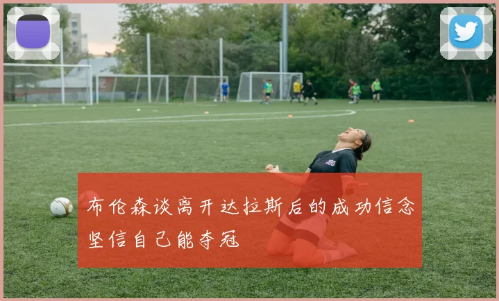 布伦森谈离开达拉斯后的成功信念坚信自己能夺冠