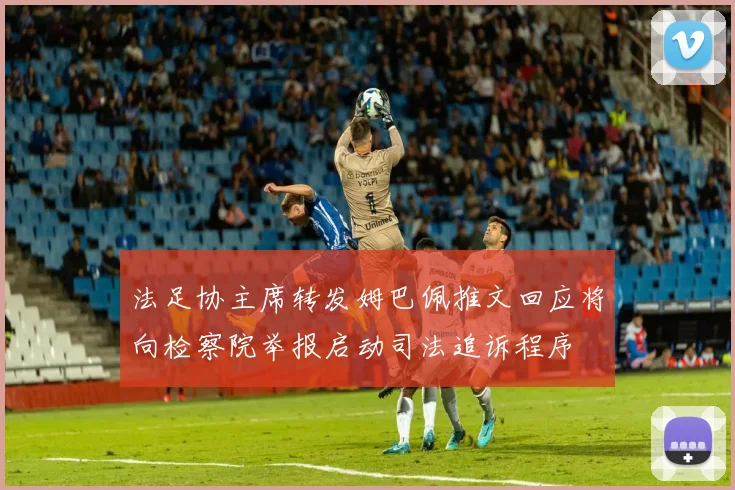 法足协主席转发姆巴佩推文回应将向检察院举报启动司法追诉程序