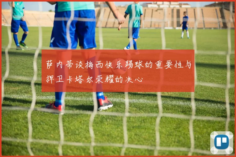 萨内蒂谈梅西快乐踢球的重要性与捍卫卡塔尔荣耀的决心