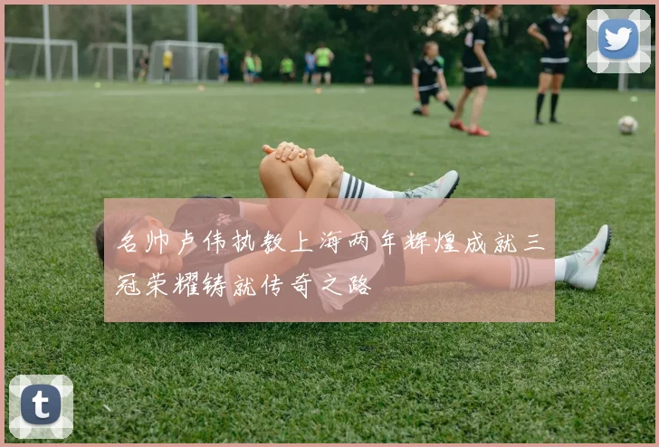 名帅卢伟执教上海两年辉煌成就三冠荣耀铸就传奇之路