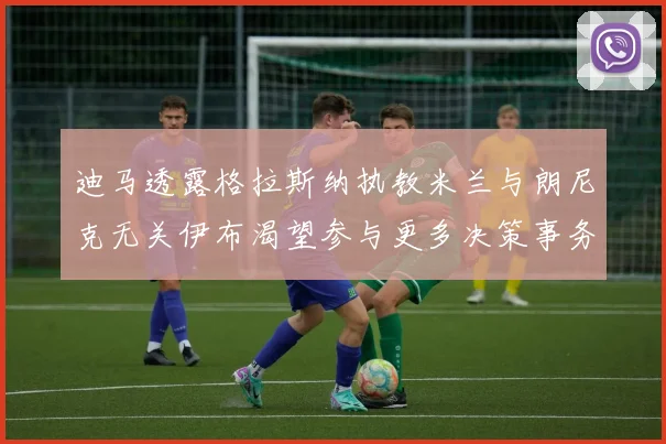 迪马透露格拉斯纳执教米兰与朗尼克无关伊布渴望参与更多决策事务