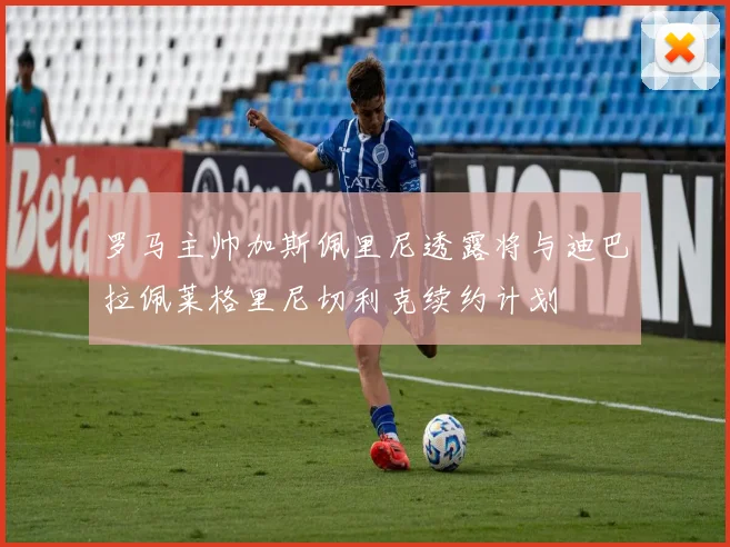 罗马主帅加斯佩里尼透露将与迪巴拉佩莱格里尼切利克续约计划