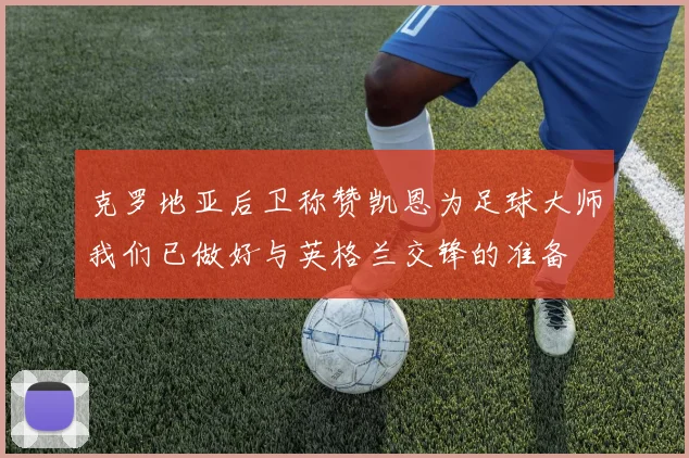 克罗地亚后卫称赞凯恩为足球大师我们已做好与英格兰交锋的准备