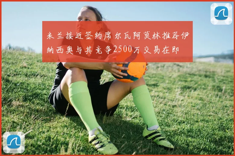 米兰接近签约席尔瓦阿莫林推荐伊纳西奥与其竞争2500万交易在即
