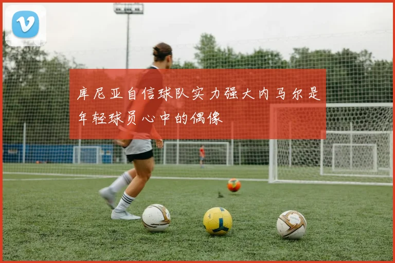 库尼亚自信球队实力强大内马尔是年轻球员心中的偶像
