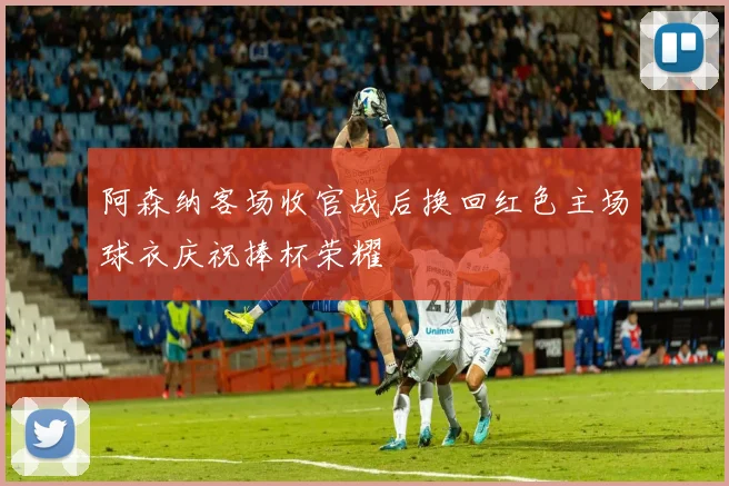 阿森纳客场收官战后换回红色主场球衣庆祝捧杯荣耀