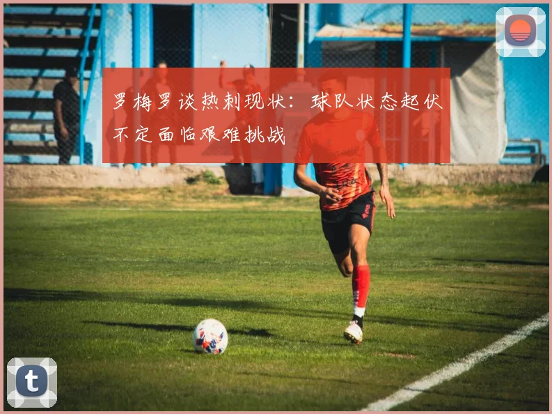 罗梅罗谈热刺现状：球队状态起伏不定面临艰难挑战