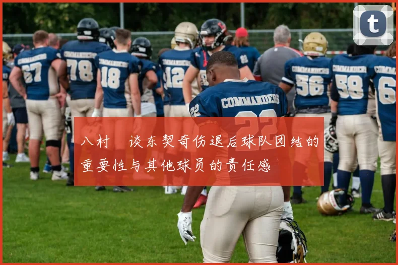 八村塁谈东契奇伤退后球队团结的重要性与其他球员的责任感