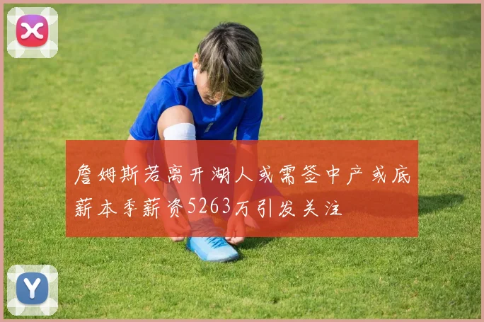 詹姆斯若离开湖人或需签中产或底薪本季薪资5263万引发关注