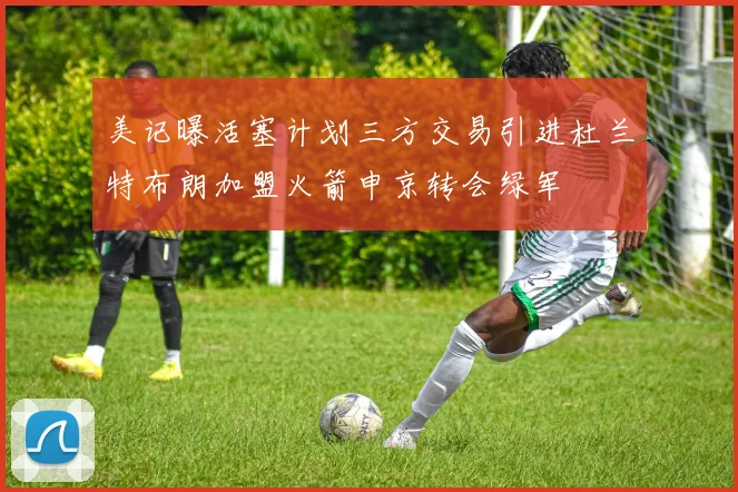 美记曝活塞计划三方交易引进杜兰特布朗加盟火箭申京转会绿军